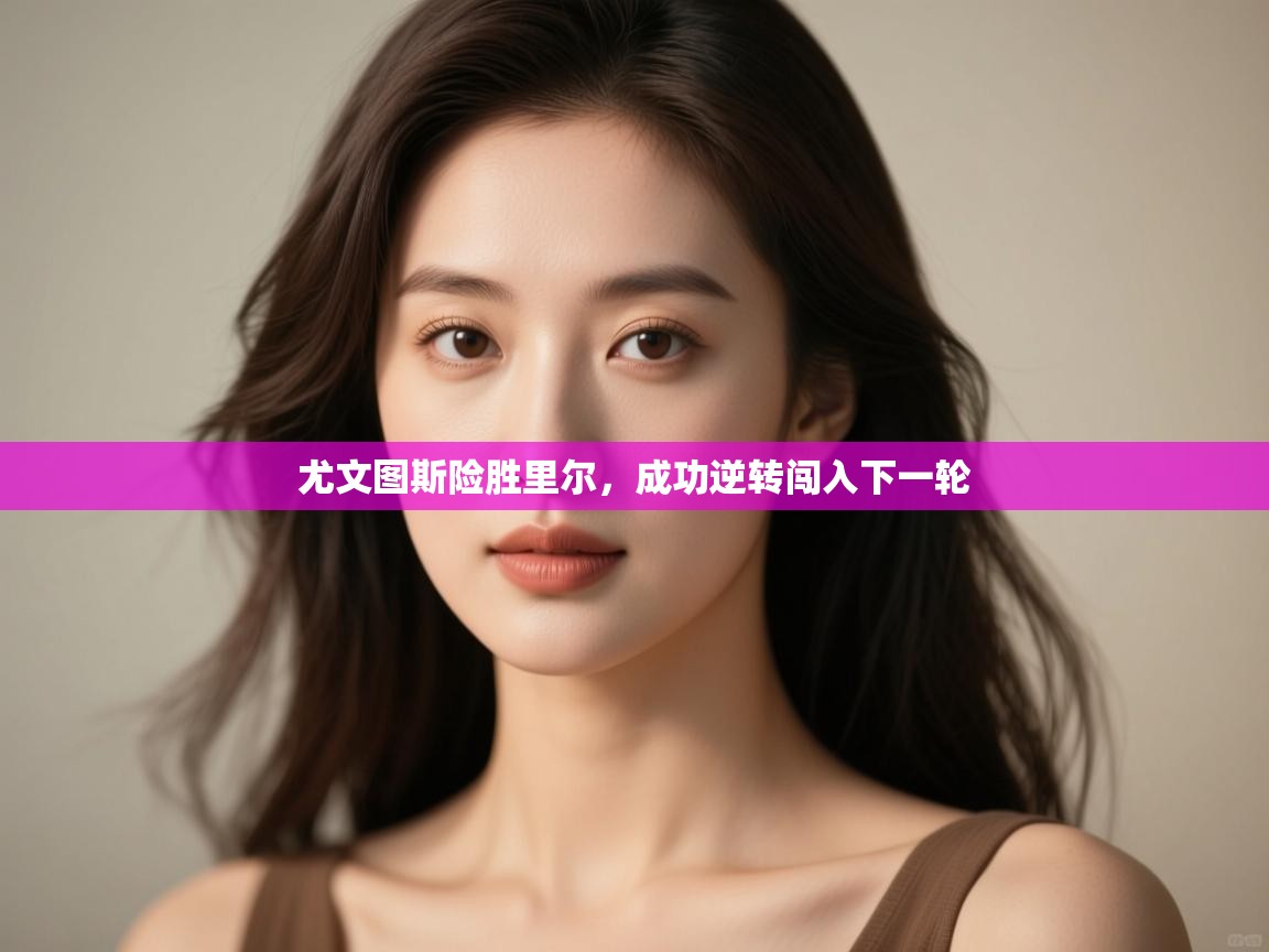 开云体育在线登入-尤文图斯险胜里尔，成功逆转闯入下一轮