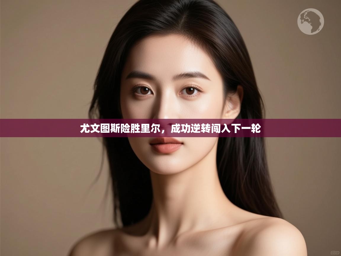 开云体育在线登入-尤文图斯险胜里尔，成功逆转闯入下一轮