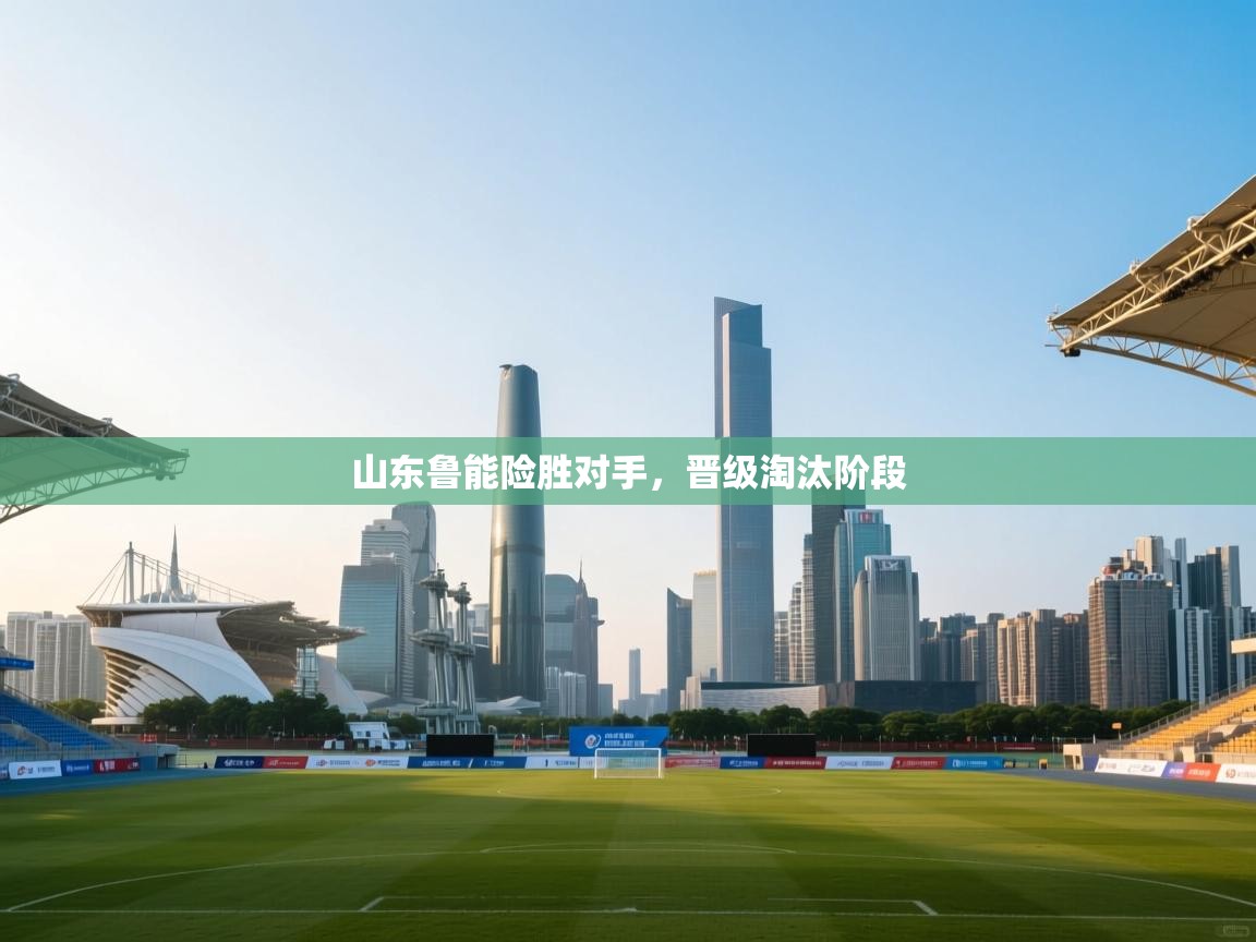 云开体育官网入口-山东鲁能险胜对手，晋级淘汰阶段