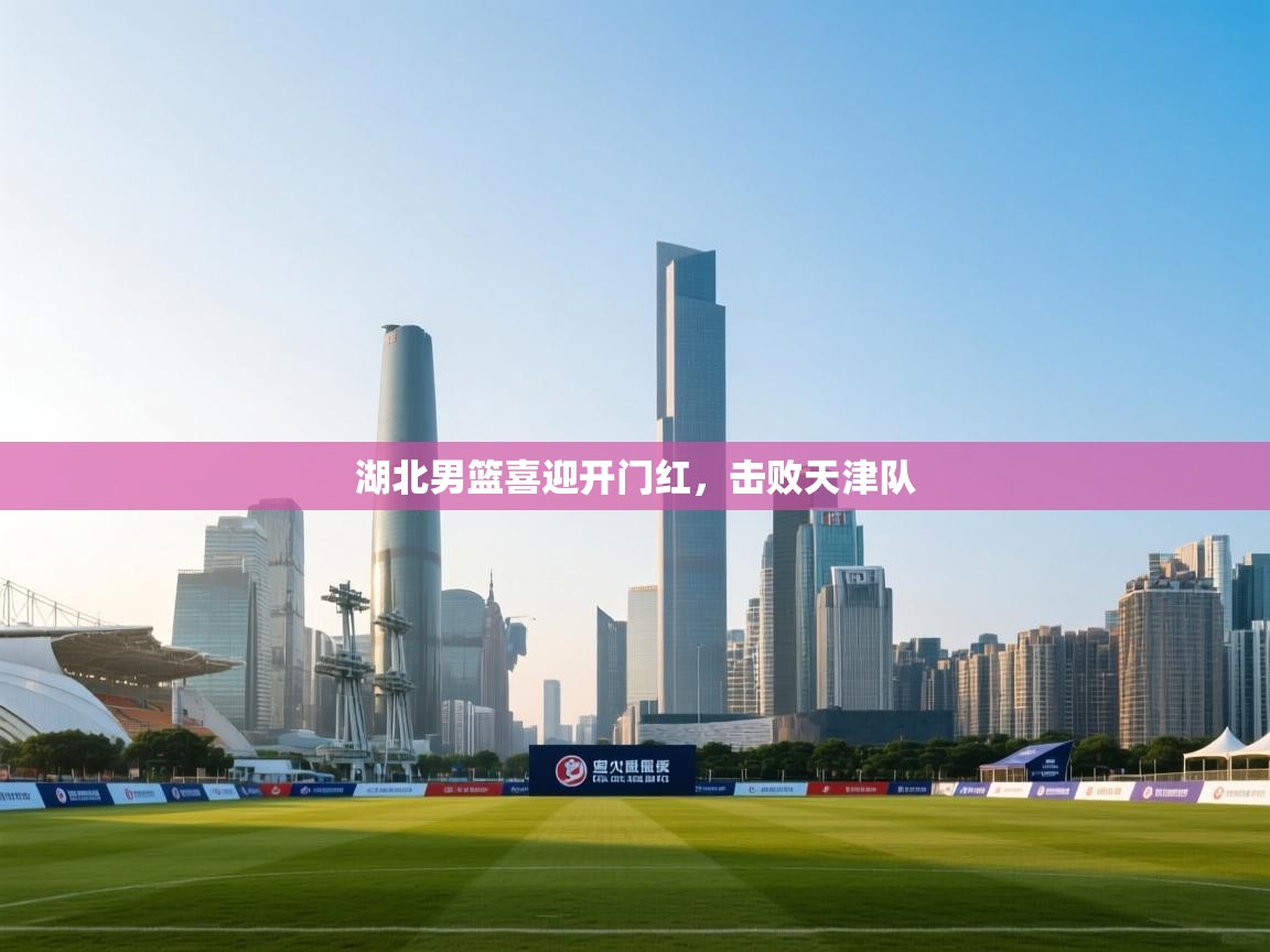 开云体育赛程表查询-湖北男篮喜迎开门红，击败天津队