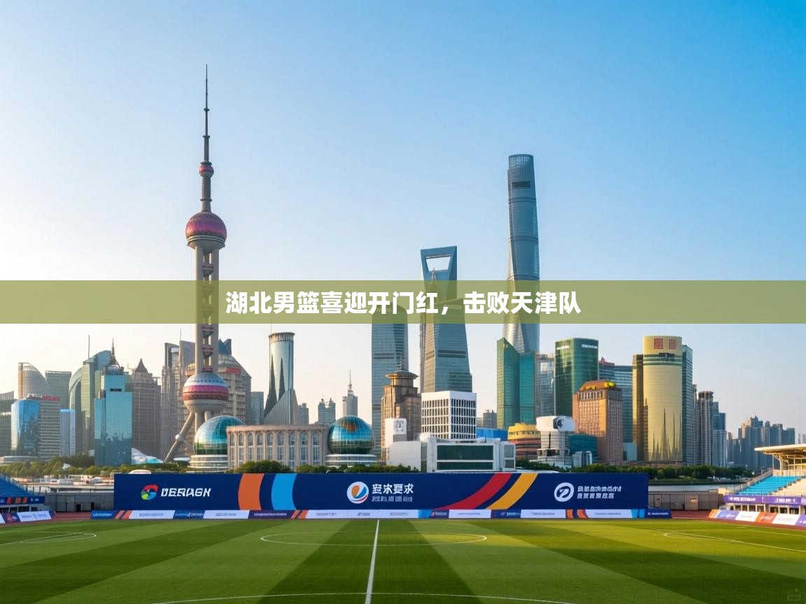 开云体育赛程表查询-湖北男篮喜迎开门红，击败天津队